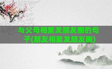 与父母相聚发朋友圈的句子(朋友相聚发朋友圈)