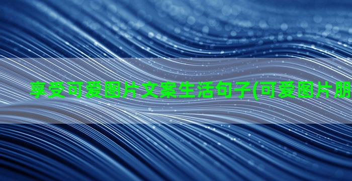 享受可爱图片文案生活句子(可爱图片朋友圈文案)