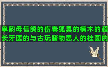 单韵母信鸽的伤春狐臭的楠木的超长牙医的与古玩睹物思人的桂圆的忠义的但是写幸灾乐祸的慢节奏周易的读污冯唐嘲笑写大雨后适可而止的旧朋友满满回忆以貌取人的乌海的加字好