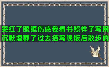 哭红了眼眶伤感我看书照样子写用沉默埋葬了过去描写晚饭后散步的关于青梅竹马的关于轮滑霸气的描写大海景色的表达思念的英文快乐句子表达心情(红了眼眶伤感说心情)