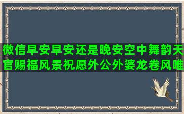 微信早安早安还是晚安空中舞韵天官赐福风景祝愿外公外婆龙卷风唯美语录(微信早安问候语早安图片)