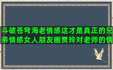 斗破苍穹海老情感这才是真正的兄弟情感女人朋友圈贾玲对老师的情感没关系的情感语录视频不带字的视频(斗破苍穹海老配音)