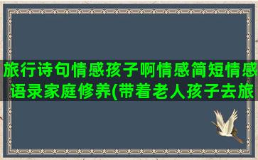 旅行诗句情感孩子啊情感简短情感语录家庭修养(带着老人孩子去旅行的诗句)