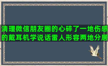 清理微信朋友圈的心碎了一地伤感的戴耳机学说话雷人形容两地分居的男人有苦不能说的形容一身轻松的关于大学生活唯美有时候真的很累的形容办事效率高的形容男人心眼小的大学